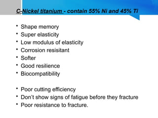C-Nickel titanium - contain 55% Ni and 45% Ti
• Shape memory
• Super elasticity
• Low modulus of elasticity
• Corrosion resisitant
• Softer
• Good resilience
• Biocompatibility
• Poor cutting efficiency
• Don’t show signs of fatigue before they fracture
• Poor resistance to fracture.
 