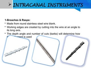  INTRACANAL INSTRUMENTS
1-Broaches & Rasps:
• Made from round stainless steel wire blank.
• Working edges are created by cutting into the wire at an angle to
its long axis.
• The depth angle and number of cuts (barbs) will determine how
the instrument is used
 