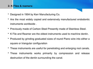 2- K Files & reamers:
• Designed in 1904 by Kerr Manufacturing Co.
• Are the most widely copied and extensively manufactured endodontic
instruments worldwide .
• Previously made of Carbon Steel Presently made of Stainless Steel.
• K File and Reamer are the oldest instruments used to machine dentin.
• Produced by grinding graduated sizes of round Piano wire into either a
square or triangular configuration
• These instruments are useful for penetrating and enlarging root canals.
• These instruments works primarily by compression and release
destruction of the dentin surrounding the canal.
 