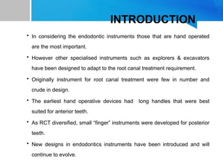 INTRODUCTION
• In considering the endodontic instruments those that are hand operated
are the most important.
• However other specialised instruments such as explorers & excavators
have been designed to adapt to the root canal treatment requirement.
• Originally instrument for root canal treatment were few in number and
crude in design.
• The earliest hand operative devices had long handles that were best
suited for anterior teeth.
• As RCT diversified, small “finger” instruments were developed for posterior
teeth.
• New designs in endodontics instruments have been introduced and will
continue to evolve.
 