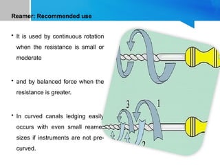 Reamer: Recommended use
• It is used by continuous rotation
when the resistance is small or
moderate
• and by balanced force when the
resistance is greater.
• In curved canals ledging easily
occurs with even small reamer
sizes if instruments are not pre-
curved.
 