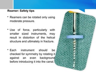Reamer: Safety tips
• Reamers can be rotated only using
moderate pressure.
• Use of force, particularly with
smaller sized instruments, may
result in distortion of the helical
structure and ultimately in fracture.
• Each instrument should be
checked for symmetry by rotating it
against an even background
before introducing it into the canal.
 
