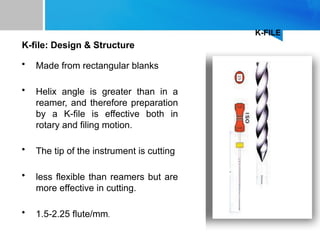 K-FILE
K-file: Design & Structure
• Made from rectangular blanks
• Helix angle is greater than in a
reamer, and therefore preparation
by a K-file is effective both in
rotary and filing motion.
• The tip of the instrument is cutting
• less flexible than reamers but are
more effective in cutting.
• 1.5-2.25 flute/mm.
 