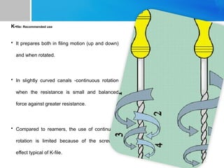 K-file: Recommended use
• It prepares both in filing motion (up and down)
and when rotated.
• In slightly curved canals -continuous rotation
when the resistance is small and balanced
force against greater resistance.
• Compared to reamers, the use of continuous
rotation is limited because of the screwing
effect typical of K-file.
 