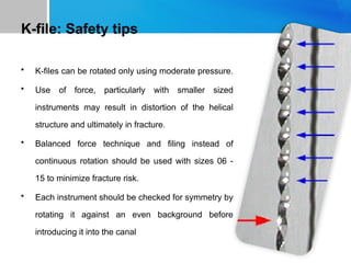 K-file: Safety tips
• K-files can be rotated only using moderate pressure.
• Use of force, particularly with smaller sized
instruments may result in distortion of the helical
structure and ultimately in fracture.
• Balanced force technique and filing instead of
continuous rotation should be used with sizes 06 -
15 to minimize fracture risk.
• Each instrument should be checked for symmetry by
rotating it against an even background before
introducing it into the canal
 
