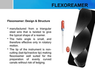 FLEXOREAMER
Flexoreamer: Design & Structure
• manufactured from a triangular
steel wire that is twisted to give
the typical shape of a reamer.
• The helix angle is small, and
therefore effective only in rotatory
motion.
• The tip of the instrument is non-
cutting (bat-tip/inactive tip) making
flexoreamer well suited for the
preparation of evenly curved
canals without risk of ledging.
 
