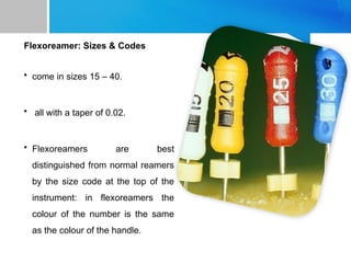 Flexoreamer: Sizes & Codes
• come in sizes 15 – 40.
• all with a taper of 0.02.
• Flexoreamers are best
distinguished from normal reamers
by the size code at the top of the
instrument: in flexoreamers the
colour of the number is the same
as the colour of the handle.
 