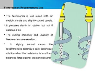 Flexoreamer: Recommended use
• The flexoreamer is well suited both for
straight canals and slightly curved canals.
• It prepares dentin in rotation but not if
used as a file.
• The cutting efficiency and usability of
flexoreamers are excellent.
• In slightly curved canals the
recommended technique sare continuous
rotation when the resistance is small and
balanced force against greater resistance.
 