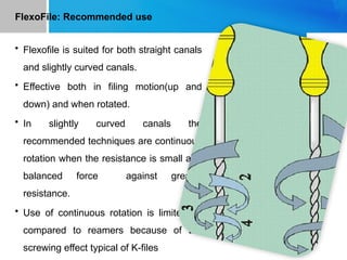 FlexoFile: Recommended use
• Flexofile is suited for both straight canals
and slightly curved canals.
• Effective both in filing motion(up and
down) and when rotated.
• In slightly curved canals the
recommended techniques are continuous
rotation when the resistance is small and
balanced force against greater
resistance.
• Use of continuous rotation is limited as
compared to reamers because of the
screwing effect typical of K-files
 