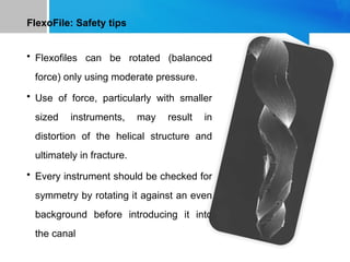 FlexoFile: Safety tips
• Flexofiles can be rotated (balanced
force) only using moderate pressure.
• Use of force, particularly with smaller
sized instruments, may result in
distortion of the helical structure and
ultimately in fracture.
• Every instrument should be checked for
symmetry by rotating it against an even
background before introducing it into
the canal
 