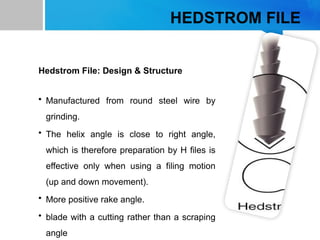 HEDSTROM FILE
Hedstrom File: Design & Structure
• Manufactured from round steel wire by
grinding.
• The helix angle is close to right angle,
which is therefore preparation by H files is
effective only when using a filing motion
(up and down movement).
• More positive rake angle.
• blade with a cutting rather than a scraping
angle
 