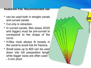 Hedstrom File: Recommended use
• can be used both in straight canals
and curved canals.
• Cut only in retraction.
• In curved canals, files (sizes 20/25
and bigger) must be pre-curved to
correspond to the shape of the
curve.
• H-files must always fit loosely in
the canal to avoid risk for fracture.
• Small sizes up to #25 can be used
down into full preparation length
while bigger sizes are often used 1
- 3 mm short.
 