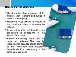 Hedstroem File: Safety tips
• Hedstrom files show a greater risk for
fracture than reamers and K-files if
used in a wrong way.
• Hedstrom must always fit loosely in
the canal and they must never be
rotated.
• In curved canals Hedstrom-files are
pre-curved to correspond to the
shape of the canal.
• Before introducing them into the
canal, all Hedstrom files must be
inspected for possible earlier damage
to the instrument and discarded
immediately if an asymmetry in the
cutting area is found
 