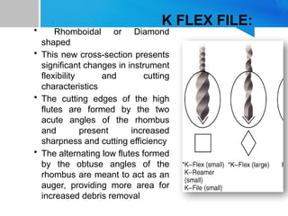 K FLEX FILE:
• Rhomboidal or Diamond
shaped
• This new cross-section presents
significant changes in instrument
flexibility and cutting
characteristics
• The cutting edges of the high
flutes are formed by the two
acute angles of the rhombus
and present increased
sharpness and cutting efficiency
• The alternating low flutes formed
by the obtuse angles of the
rhombus are meant to act as an
auger, providing more area for
increased debris removal
 