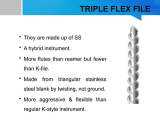 TRIPLE FLEX FILE
• They are made up of SS
• A hybrid instrument.
• More flutes than reamer but fewer
than K-file.
• Made from triangular stainless
steel blank by twisting, not ground.
• More aggressive & flexible than
regular K-style instrument.
 