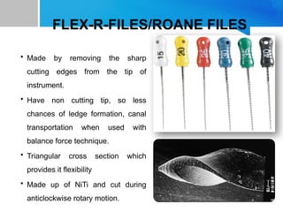 FLEX-R-FILES/ROANE FILES
• Made by removing the sharp
cutting edges from the tip of
instrument.
• Have non cutting tip, so less
chances of ledge formation, canal
transportation when used with
balance force technique.
• Triangular cross section which
provides it flexibility
• Made up of NiTi and cut during
anticlockwise rotary motion.
 
