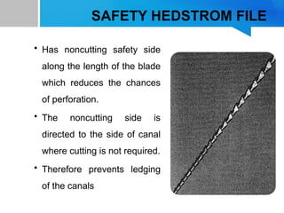 SAFETY HEDSTROM FILE
• Has noncutting safety side
along the length of the blade
which reduces the chances
of perforation.
• The noncutting side is
directed to the side of canal
where cutting is not required.
• Therefore prevents ledging
of the canals
 