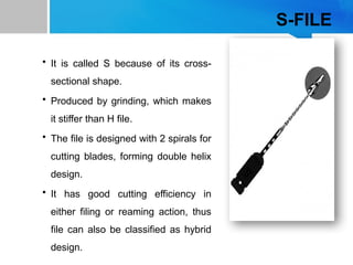 S-FILE
• It is called S because of its cross-
sectional shape.
• Produced by grinding, which makes
it stiffer than H file.
• The file is designed with 2 spirals for
cutting blades, forming double helix
design.
• It has good cutting efficiency in
either filing or reaming action, thus
file can also be classified as hybrid
design.
 