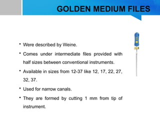 GOLDEN MEDIUM FILES
• Were described by Weine.
• Comes under intermediate files provided with
half sizes between conventional instruments.
• Available in sizes from 12-37 like 12, 17, 22, 27,
32, 37.
• Used for narrow canals.
• They are formed by cutting 1 mm from tip of
instrument.
 