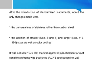 After the introduction of standardized instruments, about the
only changes made were
• the universal use of stainless rather than carbon steel
• the addition of smaller (Nos. 6 and 8) and larger (Nos. 110-
150) sizes as well as color coding.
It was not until 1976 that the first approved specification for root
canal instruments was published (ADA Specification No. 28)
 