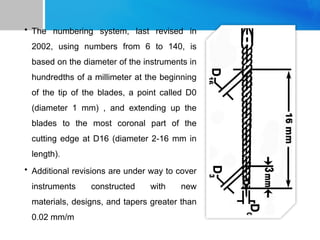 • The numbering system, last revised in
2002, using numbers from 6 to 140, is
based on the diameter of the instruments in
hundredths of a millimeter at the beginning
of the tip of the blades, a point called D0
(diameter 1 mm) , and extending up the
blades to the most coronal part of the
cutting edge at D16 (diameter 2-16 mm in
length).
• Additional revisions are under way to cover
instruments constructed with new
materials, designs, and tapers greater than
0.02 mm/m
 