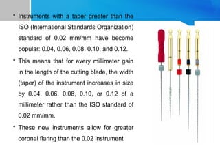 • Instruments with a taper greater than the
ISO (International Standards Organization)
standard of 0.02 mm/mm have become
popular: 0.04, 0.06, 0.08, 0.10, and 0.12.
• This means that for every millimeter gain
in the length of the cutting blade, the width
(taper) of the instrument increases in size
by 0.04, 0.06, 0.08, 0.10, or 0.12 of a
millimeter rather than the ISO standard of
0.02 mm/mm.
• These new instruments allow for greater
coronal flaring than the 0.02 instrument
 