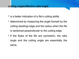 cutting angle/effective rake angle
• is a better indication of a file’s cutting ability
• determined by measuring the angle formed by the
cutting (leading) edge and the radius when the file
is sectioned perpendicular to the cutting edge
• If the flutes of the file are symmetric, the rake
angle and the cutting angle are essentially the
same.
 