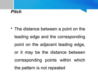 Pitch
• The distance between a point on the
leading edge and the corresponding
point on the adjacent leading edge,
or it may be the distance between
corresponding points within which
the pattern is not repeated
 