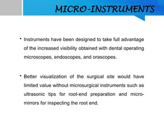 MICRO-INSTRUMENTS
• Instruments have been designed to take full advantage
of the increased visibility obtained with dental operating
microscopes, endoscopes, and orascopes.
• Better visualization of the surgical site would have
limited value without microsurgical instruments such as
ultrasonic tips for root-end preparation and micro-
mirrors for inspecting the root end.
 