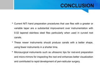 CONCLUSION
• Current NiTi hand preparation procedures that use files with a greater or
variable taper are a substantial improvement over instrumentation with
0.02 tapered stainless steel files particularly when used in curved root
canals.
• These newer instruments should produce canals with a better shape,
using fewer instruments in a shorter time.
• Microsurgical instruments such as ultrasonic tips for root-end preparation
and micro-mirrors for inspecting the root end enhances better visualization
and contributed to rapid development of peri-radicular surgery.
 