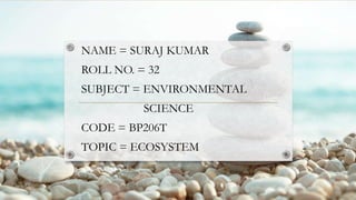 NAME = SURAJ KUMAR
ROLL NO. = 32
SUBJECT = ENVIRONMENTAL
SCIENCE
CODE = BP206T
TOPIC = ECOSYSTEM
 
