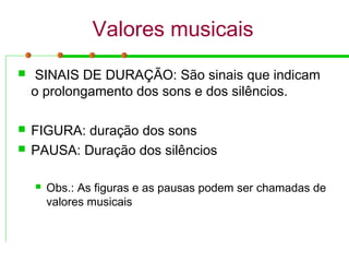 Valores musicais
 SINAIS DE DURAÇÃO: São sinais que indicam
o prolongamento dos sons e dos silêncios.
 FIGURA: duração dos sons
 PAUSA: Duração dos silêncios
 Obs.: As figuras e as pausas podem ser chamadas de
valores musicais
 