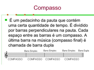 Compasso
 É um pedacinho da pauta que contém
uma certa quantidade de tempo. É dividido
por barras perpendiculares na pauta. Cada
espaço entre as barras é um compasso. A
última barra na música (compasso final) é
chamada de barra dupla
 