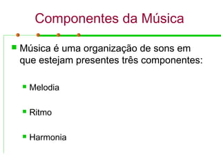 Componentes da Música
 Música é uma organização de sons em
que estejam presentes três componentes:
 Melodia
 Ritmo
 Harmonia
 
