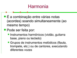 Harmonia
 É a combinação entre várias notas
(acordes) soando simultaneamente (ao
mesmo tempo)
 Pode ser feita por:
 Instrumentos harmônicos (violão, guitarra
base, piano ou teclado)
 Grupos de instrumentos melódicos (flauta,
trompete, etc.) ou de cantores, executando
diferentes vozes
 