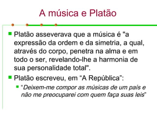 A música e Platão
 Platão asseverava que a música é "a
expressão da ordem e da simetria, a qual,
através do corpo, penetra na alma e em
todo o ser, revelando-lhe a harmonia de
sua personalidade total".
 Platão escreveu, em “A República”:
 “Deixem-me compor as músicas de um país e
não me preocuparei com quem faça suas leis”
 