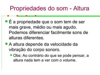 Propriedades do som - Altura
 É a propriedade que o som tem de ser
mais grave, médio ou mais agudo.
Podemos diferenciar facilmente sons de
alturas diferentes.
 A altura depende da velocidade da
vibração do corpo sonoro.
 Obs: Ao contrário do que se pode pensar, a
altura nada tem a ver com o volume.
 