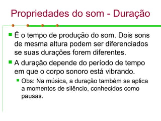 Propriedades do som - Duração
 É o tempo de produção do som. Dois sons
de mesma altura podem ser diferenciados
se suas durações forem diferentes.
 A duração depende do período de tempo
em que o corpo sonoro está vibrando.
 Obs: Na música, a duração também se aplica
a momentos de silêncio, conhecidos como
pausas.
 