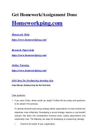 Get Homework/Assignment Done
Homeworkping.com
Homework Help
https://www.homeworkping.com/
Research Paper help
https://www.homeworkping.com/
Online Tutoring
https://www.homeworkping.com/
click here for freelancing tutoring sites
Case Study: Outsourcing for the first time
Case questions:
1. If you were Cindy, where would you begin? Outline the key steps and questions
to be asked in this process.
A carefully devised outsourcing strategy allows organizations to meet institutional
objectives more effectively. Developing a sound strategy requires a cost-benefit
analysis that takes into consideration financial costs, quality expectations and
relationship risks. The following are steps for developing an outsourcing strategy:
i. Examine the needs of your organization.
 