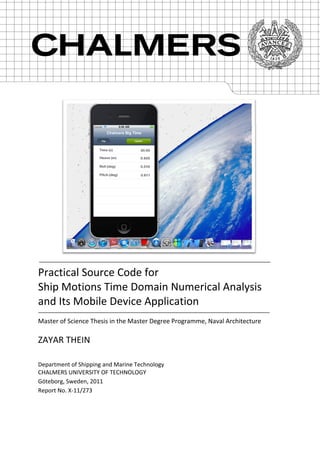  
 
 
 
 
 
 
Practical Source Code for 
Ship Motions Time Domain Numerical Analysis 
and Its Mobile Device Application 
 
Master of Science Thesis in the Master Degree Programme, Naval Architecture 
 
ZAYAR THEIN 
Department of Shipping and Marine Technology 
CHALMERS UNIVERSITY OF TECHNOLOGY 
Göteborg, Sweden, 2011 
Report No. X‐11/273   
 