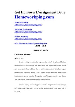 Get Homework/Assignment Done
Homeworkping.com
Homework Help
https://www.homeworkping.com/
Research Paper help
https://www.homeworkping.com/
Online Tutoring
https://www.homeworkping.com/
click here for freelancing tutoring sites
CHAPTER-I
INTRODUCTION
CREATIVE WRITING
DEFINITION
Creative writing is writing that expresses the writer’s thoughts and feelings
in an imaginative, often unique, and poetic way. It is guided more by the writers
need to express feelings and ideas than by restrictive demands of factual and logical
progression of expository writing. It is a form of artistic expression, draws on the
imagination to convey meaning through the use of imagery, narrative and drama.
This is in contrast to analytic or pragmatic forms of writing.
Creative writing is what happens when “the imagination takes over” says
poet and novelist, Gary Soto. It is the art that is much related to the heart, than to
the mind.
1
 