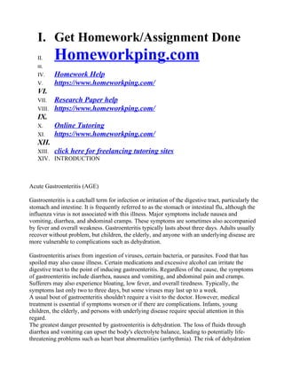 I. Get Homework/Assignment Done
II. Homeworkping.com
III.
IV. Homework Help
V. https://www.homeworkping.com/
VI.
VII. Research Paper help
VIII. https://www.homeworkping.com/
IX.
X. Online Tutoring
XI. https://www.homeworkping.com/
XII.
XIII. click here for freelancing tutoring sites
XIV. INTRODUCTION
Acute Gastroenteritis (AGE)
Gastroenteritis is a catchall term for infection or irritation of the digestive tract, particularly the
stomach and intestine. It is frequently referred to as the stomach or intestinal flu, although the
influenza virus is not associated with this illness. Major symptoms include nausea and
vomiting, diarrhea, and abdominal cramps. These symptoms are sometimes also accompanied
by fever and overall weakness. Gastroenteritis typically lasts about three days. Adults usually
recover without problem, but children, the elderly, and anyone with an underlying disease are
more vulnerable to complications such as dehydration.
Gastroenteritis arises from ingestion of viruses, certain bacteria, or parasites. Food that has
spoiled may also cause illness. Certain medications and excessive alcohol can irritate the
digestive tract to the point of inducing gastroenteritis. Regardless of the cause, the symptoms
of gastroenteritis include diarrhea, nausea and vomiting, and abdominal pain and cramps.
Sufferers may also experience bloating, low fever, and overall tiredness. Typically, the
symptoms last only two to three days, but some viruses may last up to a week.
A usual bout of gastroenteritis shouldn't require a visit to the doctor. However, medical
treatment is essential if symptoms worsen or if there are complications. Infants, young
children, the elderly, and persons with underlying disease require special attention in this
regard.
The greatest danger presented by gastroenteritis is dehydration. The loss of fluids through
diarrhea and vomiting can upset the body's electrolyte balance, leading to potentially life-
threatening problems such as heart beat abnormalities (arrhythmia). The risk of dehydration
 
