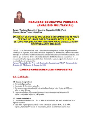 REALIDAD EDUCATIVA PERUANA
(ANÁLISIS MULTIAXIAL)
Curso: “Realidad Educativa” Maestría Educación UJCM (Perú)
Alumna: Marga Ysabel López Ruiz

DATO: EN EL PERÚ EL 54% DE LOS ESTUDIANTES DE 15 AÑOS
DE EDAD, SE UBICA POR DEBAJO DEL NIVEL 1*, EN EL
ESTUDIO PISA (PROGRAMA INTERNACIONAL DE EVALUACIÓN
DE ESTUDIANTES 2000-2002).
* Nivel 1: Los estudiantes del nivel 1 son capaces de responder solo las preguntas menos
complejas de la prueba, tales como ubicar un fragmento de información, identificar el tema
principal de un texto o establecer una conexión sencilla con el conocimiento cotidiano. Ello
implica que la mayoría de los estudiantes peruanos de 15 años no está adquiriendo el
conocimiento y las capacidades de lectura elementales necesarias para beneficiarse de las
oportunidades de la educación.
Fuente: “Resultados del Perú en la Evaluación Internacional PISA” Documento de
Trabajo del Ministerio de Educación 2004

CAUSAS-CONSECUENCIAS-PROPUESTAS

1.0 CAUSAS:
1.1 Causas Geográficas:
a) Diversidad geográfica,
b) Existencia de 8 regiones naturales
c) Así como con poblados de diferente altitud que fluctúa entre 0 mts. A 4000 mts.
sobre el nivel del mar .
d) Lo que condiciona diferentes climas con temperaturas que varían entre -10
grados centígrados bajo cero a 42 grados.
1.2 Causas Económicas
a) Crecimiento económico de 7.5% el 2006 es insuficiente, por mala distribución de la
riqueza nacional.
b) En el Perú el presupuesto para el sector Educación que era de 3,2 en el 2006
bajó a 3,0 en el 2007, lo cual es insuficiente, en un escenario en que los más

 