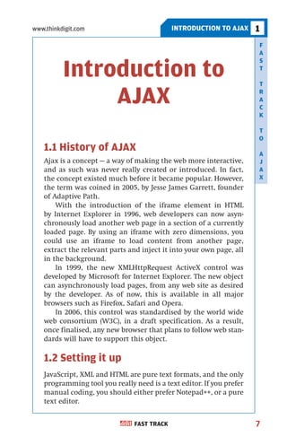 www.thinkdigit.com                          INTRODUCTION TO AJAX      1
                                                                      F
                                                                      A
                                                                      S

          Introduction to                                             T

                                                                      T

               AJAX                                                   R
                                                                      A
                                                                      C
                                                                      K

                                                                      T
                                                                      O
   1.1 History of AJAX                                                A
   Ajax is a concept — a way of making the web more interactive,      J
   and as such was never really created or introduced. In fact,       A
   the concept existed much before it became popular. However,        X
   the term was coined in 2005, by Jesse James Garrett, founder
   of Adaptive Path.
       With the introduction of the iframe element in HTML
   by Internet Explorer in 1996, web developers can now asyn-
   chronously load another web page in a section of a currently
   loaded page. By using an iframe with zero dimensions, you
   could use an iframe to load content from another page,
   extract the relevant parts and inject it into your own page, all
   in the background.
       In 1999, the new XMLHttpRequest ActiveX control was
   developed by Microsoft for Internet Explorer. The new object
   can asynchronously load pages, from any web site as desired
   by the developer. As of now, this is available in all major
   browsers such as Firefox, Safari and Opera.
       In 2006, this control was standardised by the world wide
   web consortium (W3C), in a draft specification. As a result,
   once finalised, any new browser that plans to follow web stan-
   dards will have to support this object.

   1.2 Setting it up
   JavaScript, XML and HTML are pure text formats, and the only
   programming tool you really need is a text editor. If you prefer
   manual coding, you should either prefer Notepad++, or a pure
   text editor.


                               FAST TRACK                             7
 