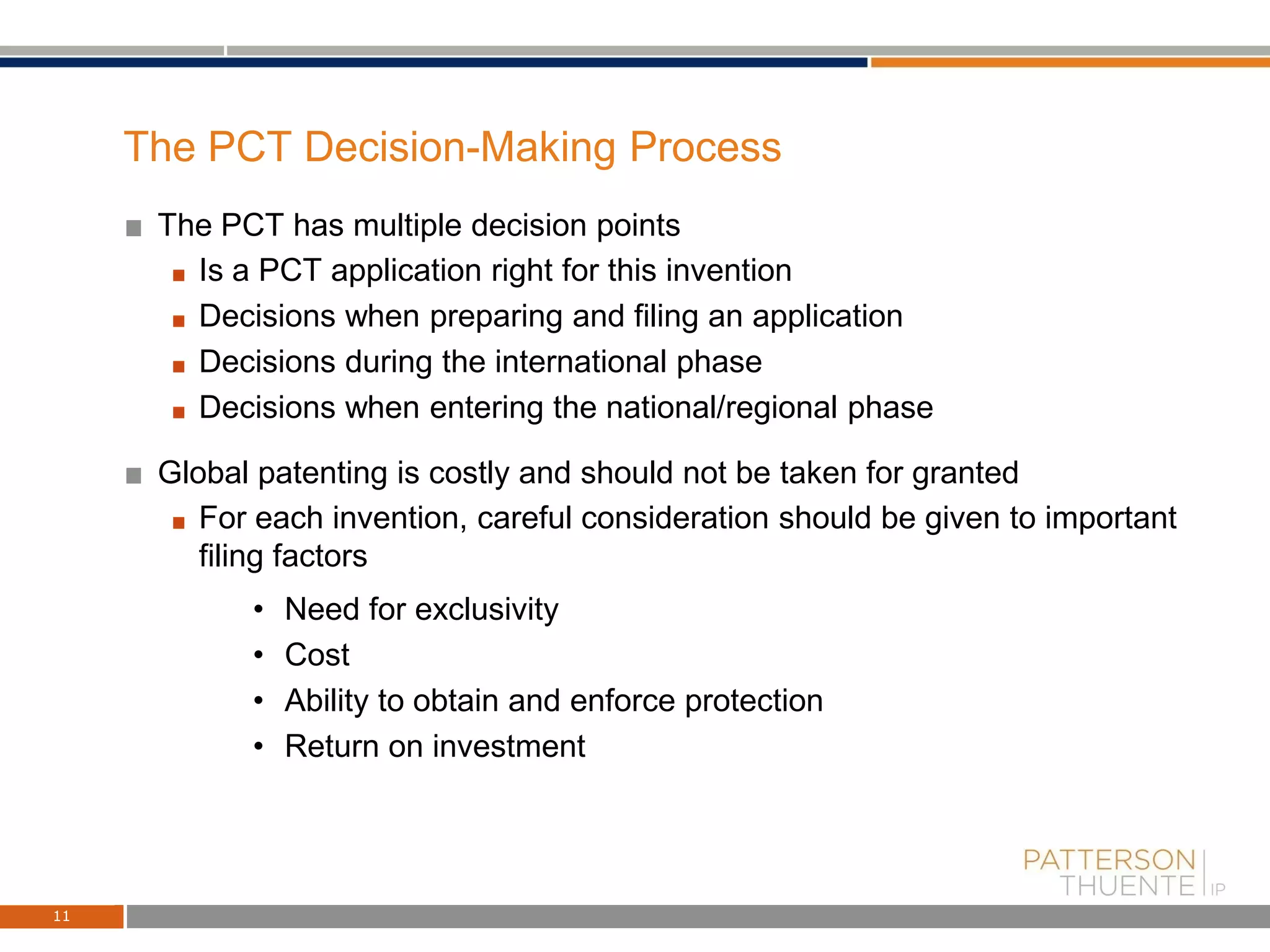 The PCT Decision-Making Process
The PCT has multiple decision points
Is a PCT application right for this invention
Decisions when preparing and filing an application
Decisions during the international phase
Decisions when entering the national/regional phase
Global patenting is costly and should not be taken for granted
For each invention, careful consideration should be given to important
filing factors
• Need for exclusivity
• Cost
• Ability to obtain and enforce protection
• Return on investment
11
 