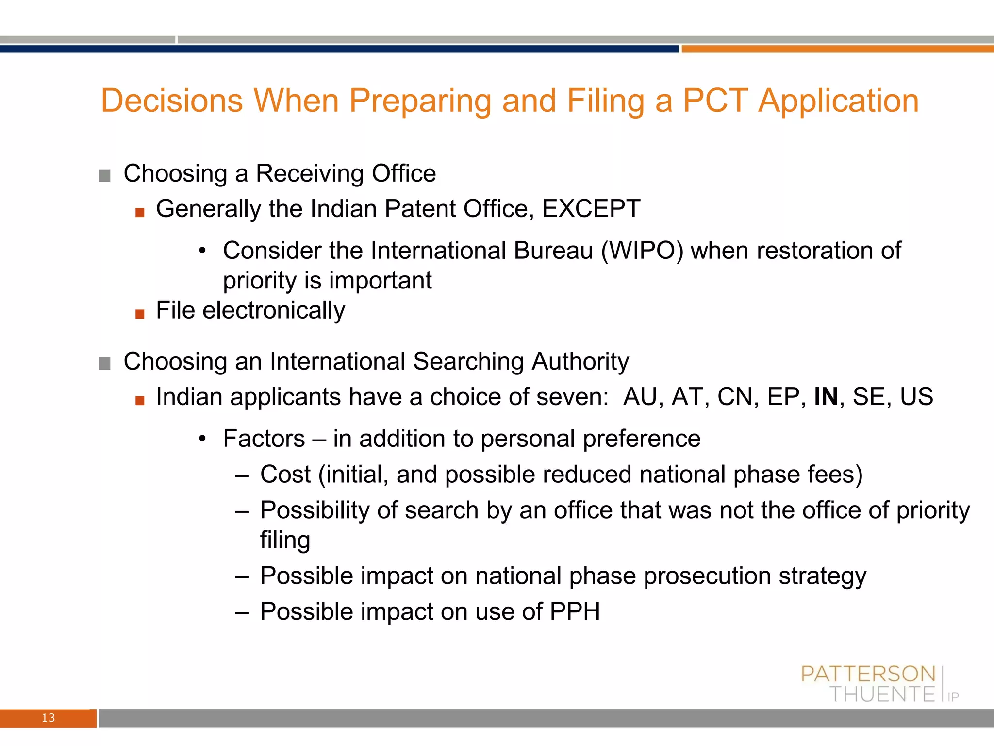 Decisions When Preparing and Filing a PCT Application
Choosing a Receiving Office
Generally the Indian Patent Office, EXCEPT
• Consider the International Bureau (WIPO) when restoration of
priority is important
File electronically
Choosing an International Searching Authority
Indian applicants have a choice of seven: AU, AT, CN, EP, IN, SE, US
• Factors – in addition to personal preference
– Cost (initial, and possible reduced national phase fees)
– Possibility of search by an office that was not the office of priority
filing
– Possible impact on national phase prosecution strategy
– Possible impact on use of PPH
13
 