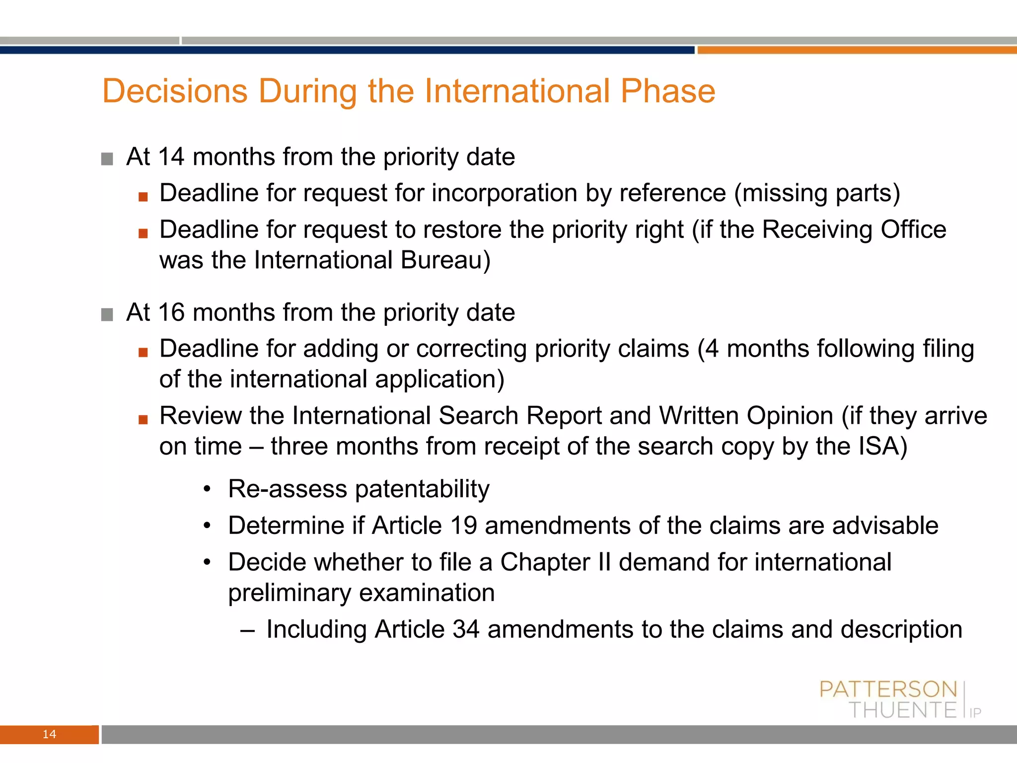 Decisions During the International Phase
At 14 months from the priority date
Deadline for request for incorporation by reference (missing parts)
Deadline for request to restore the priority right (if the Receiving Office
was the International Bureau)
At 16 months from the priority date
Deadline for adding or correcting priority claims (4 months following filing
of the international application)
Review the International Search Report and Written Opinion (if they arrive
on time – three months from receipt of the search copy by the ISA)
• Re-assess patentability
• Determine if Article 19 amendments of the claims are advisable
• Decide whether to file a Chapter II demand for international
preliminary examination
– Including Article 34 amendments to the claims and description
14
 