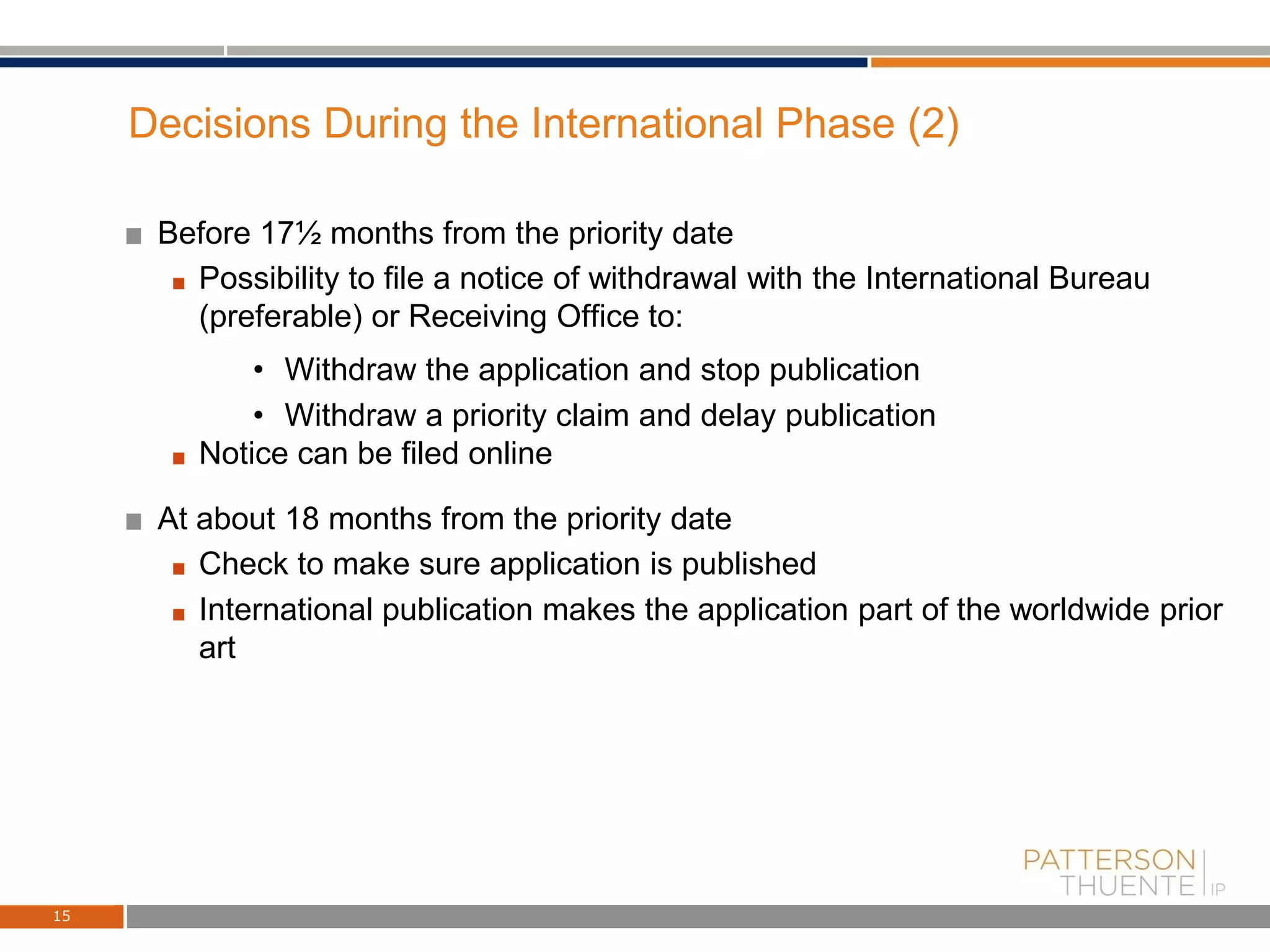 Decisions During the International Phase (2)
Before 17½ months from the priority date
Possibility to file a notice of withdrawal with the International Bureau
(preferable) or Receiving Office to:
• Withdraw the application and stop publication
• Withdraw a priority claim and delay publication
Notice can be filed online
At about 18 months from the priority date
Check to make sure application is published
International publication makes the application part of the worldwide prior
art
15
 