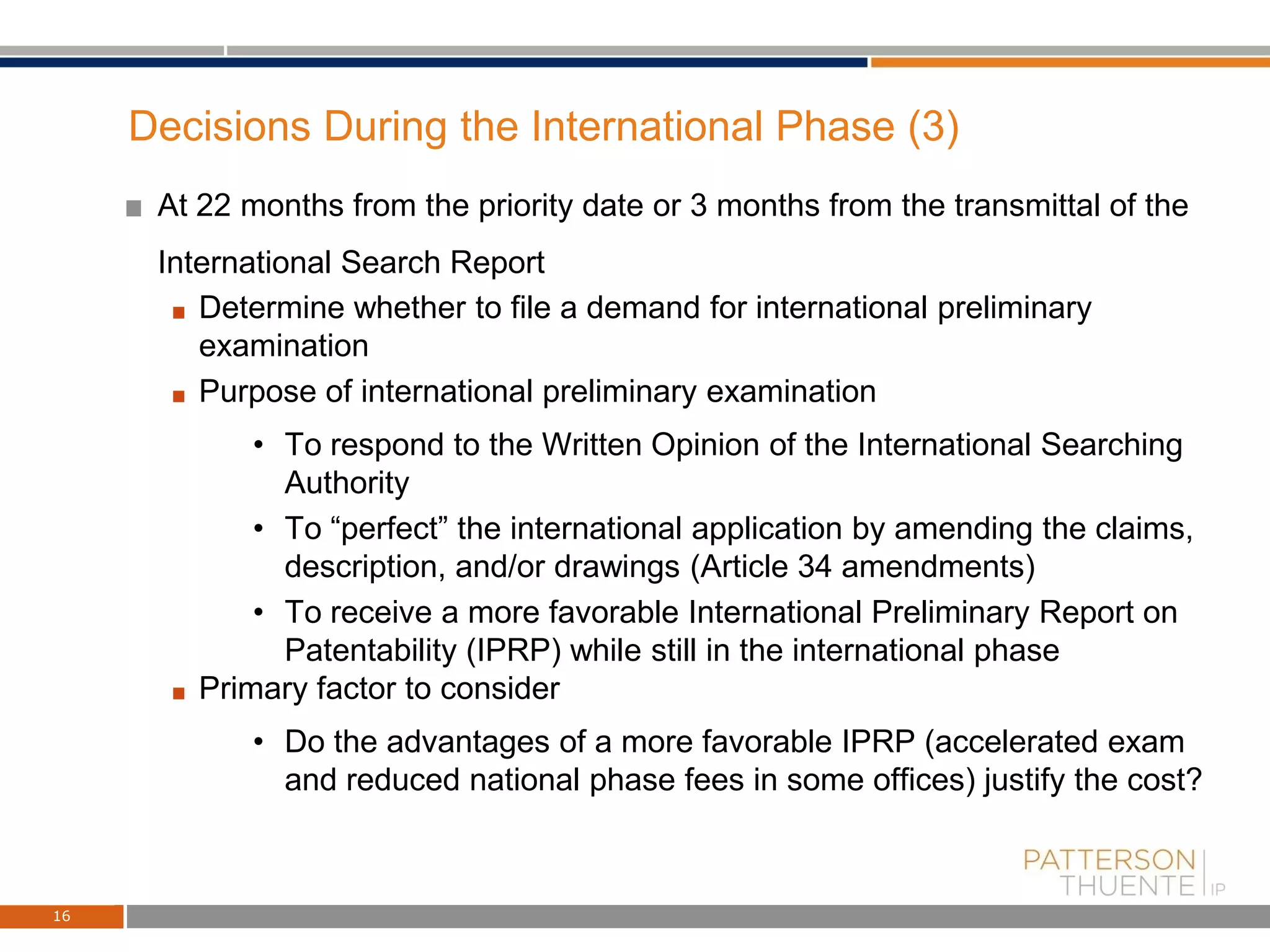 Decisions During the International Phase (3)
At 22 months from the priority date or 3 months from the transmittal of the
International Search Report
Determine whether to file a demand for international preliminary
examination
Purpose of international preliminary examination
• To respond to the Written Opinion of the International Searching
Authority
• To “perfect” the international application by amending the claims,
description, and/or drawings (Article 34 amendments)
• To receive a more favorable International Preliminary Report on
Patentability (IPRP) while still in the international phase
Primary factor to consider
• Do the advantages of a more favorable IPRP (accelerated exam
and reduced national phase fees in some offices) justify the cost?
16
 