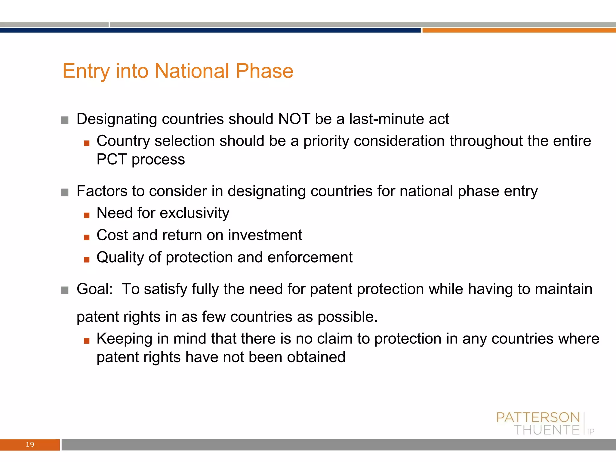 Entry into National Phase
Designating countries should NOT be a last-minute act
Country selection should be a priority consideration throughout the entire
PCT process
Factors to consider in designating countries for national phase entry
Need for exclusivity
Cost and return on investment
Quality of protection and enforcement
Goal: To satisfy fully the need for patent protection while having to maintain
patent rights in as few countries as possible.
Keeping in mind that there is no claim to protection in any countries where
patent rights have not been obtained
19
 